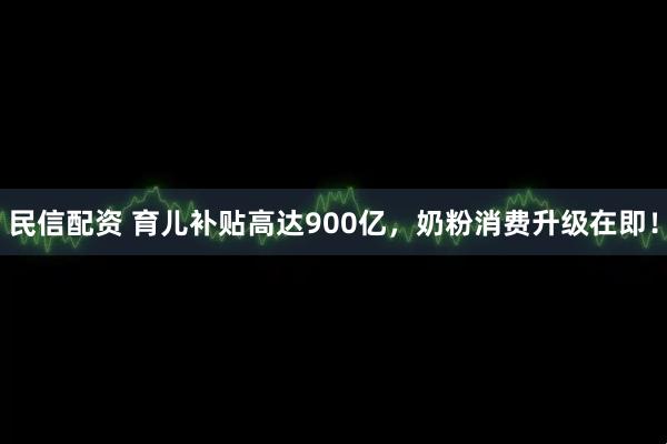 民信配资 育儿补贴高达900亿，奶粉消费升级在即！