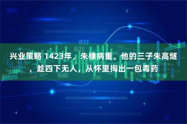 兴业策略 1423年，朱棣病重。他的三子朱高燧，趁四下无人，从怀里掏出一包毒药
