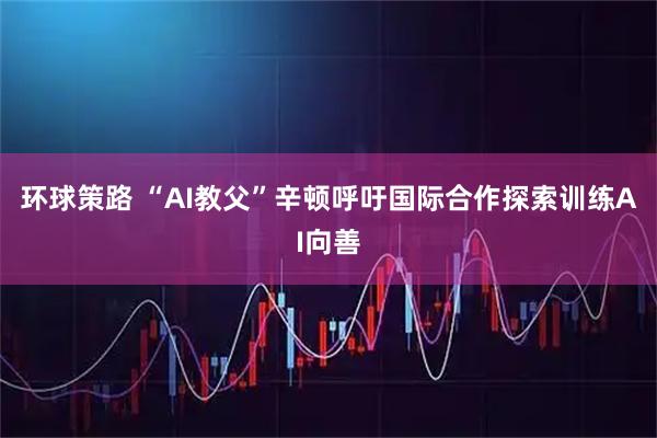 环球策路 “AI教父”辛顿呼吁国际合作探索训练AI向善