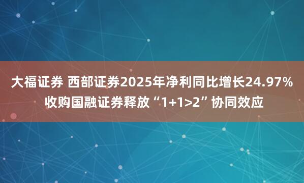 大福证券 西部证券2025年净利同比增长24.97% 收购国融证券释放“1+1>2”协同效应