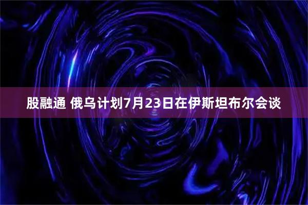 股融通 俄乌计划7月23日在伊斯坦布尔会谈
