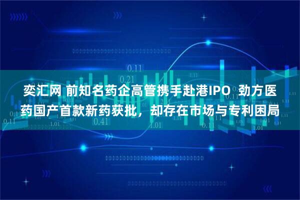 奕汇网 前知名药企高管携手赴港IPO 劲方医药国产首款新药获批,却存在市场与专利困局