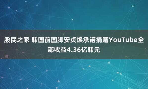 股民之家 韩国前国脚安贞焕承诺捐赠YouTube全部收益4.36亿韩元